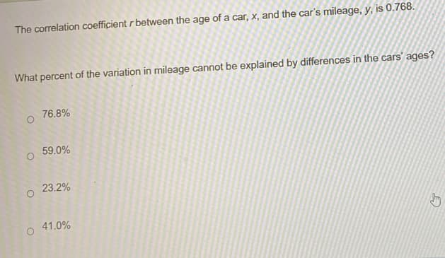 The correlation coefficient \( r \) between the age of a car, \( x \), and the car's mileage, \( y \), is 0.768.

What percent of the variation in mileage cannot be explained by differences in the cars' ages?

- ○ 76.8%
- ○ 59.0%
- ○ 23.2%
- ○ 41.0%