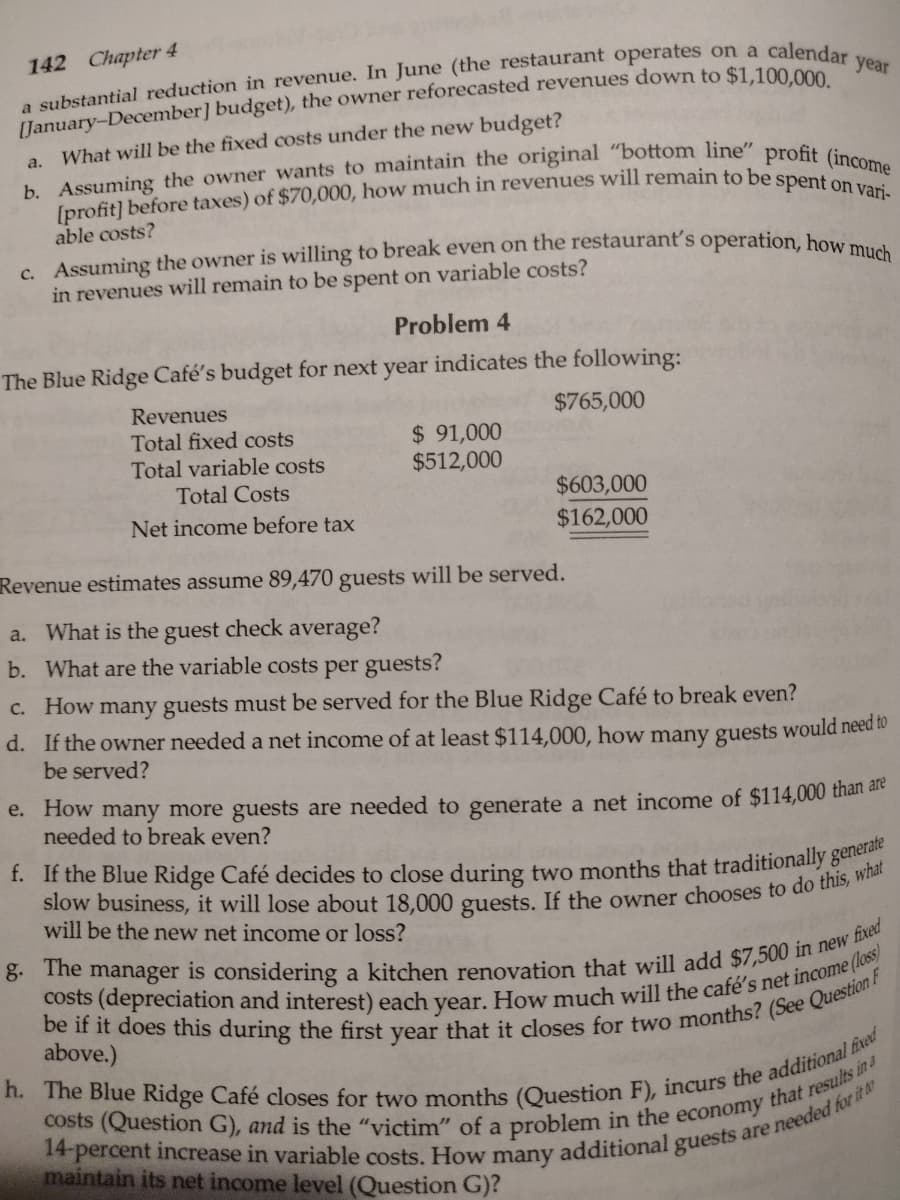 142 Chapter 4
calendar year
a substantial reduction in revenue. In June (the restaurant operates on a
[January-December] budget), the owner reforecasted revenues down to $1,100,000.
What will be the fixed costs under the new budget?
b. Assuming the owner wants to maintain the original "bottom line" profit (income
[profit] before taxes) of $70,000, how much in revenues will remain to be spent on vari-
able costs?
a.
c. Assuming the owner is willing to break even on the restaurant's operation, how much
in revenues will remain to be spent on variable costs?
Problem 4
The Blue Ridge Café's budget for next year indicates the following:
Revenues
$765,000
Total fixed costs
Total variable costs
Total Costs
Net income before tax
$ 91,000
$512,000
$603,000
$162,000
Revenue estimates assume 89,470 guests will be served.
a. What is the guest check average?
b. What are the variable costs per guests?
c. How many guests must be served for the Blue Ridge Café to break even?
d. If the owner needed a net income of at least $114,000, how many guests would need to
be served?
e. How many more guests are needed to generate a net income of $114,000 than are
needed to break even?
f. If the Blue Ridge Café decides to close during two months that traditionally generate
slow business, it will lose about 18,000 guests. If the owner chooses to do this, what
will be the new net income or loss?
g. The manager is considering a kitchen renovation that will add $7,500 in new fixed
be if it does this during the first year that it closes for two months? (See Question F
costs (depreciation and interest) each year. How much will the café's net income (loss)
above.)
h. The Blue Ridge Café closes for two months (Question F), incurs the additional fixed
costs (Question G), and is the "victim" of a problem in the economy that results in a
14-percent increase in variable costs. How many additional guests are needed for it to
maintain its net income level (Question G)?