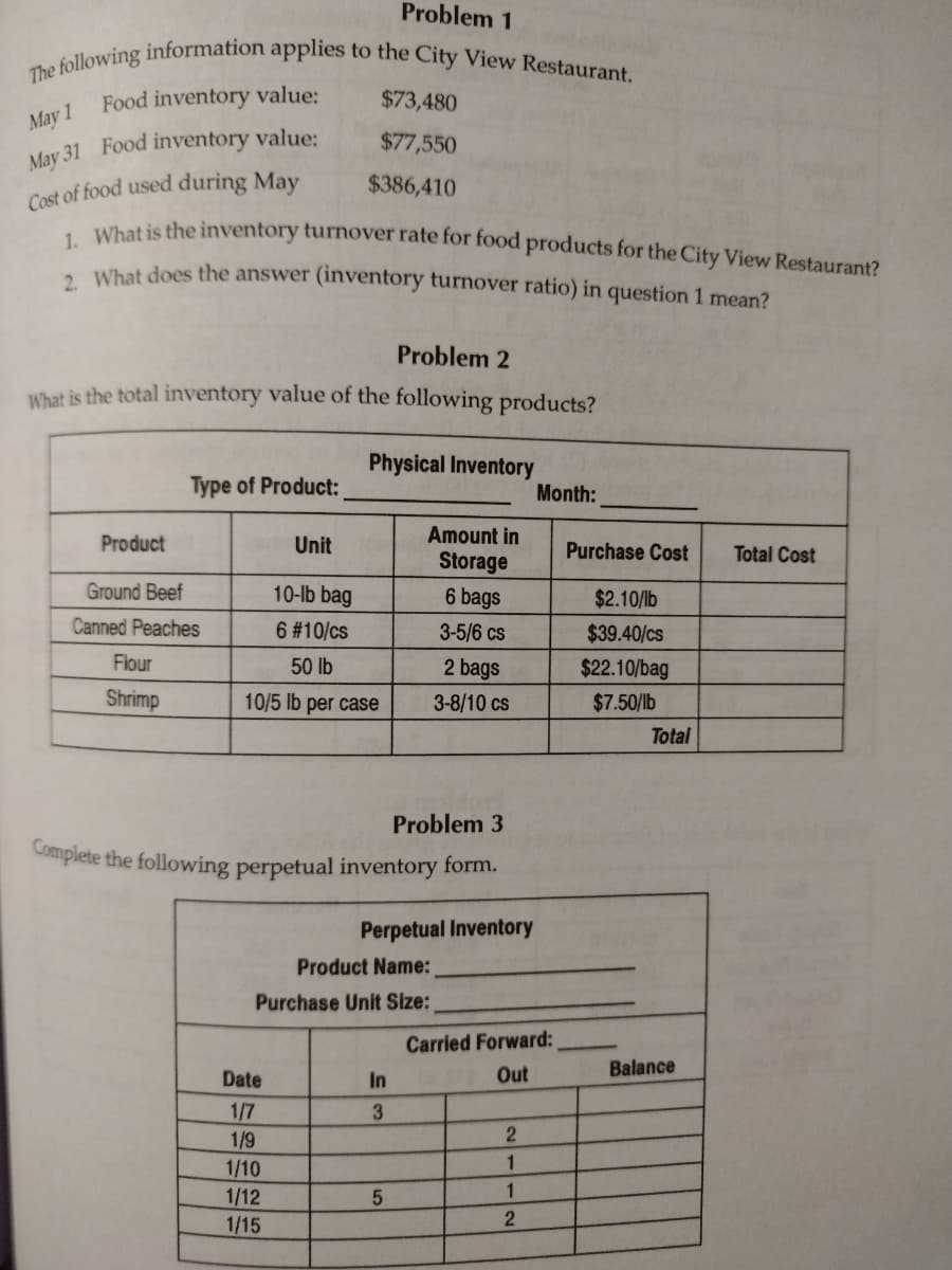 Problem 1
The following information applies to the City View Restaurant.
Food inventory value:
May 1
May 31 Food inventory value:
Cost of food used during May
1. What is the inventory turnover rate for food products for the City View Restaurant?
2. What does the answer (inventory turnover ratio) in question 1 mean?
Problem 2
What is the total inventory value of the following products?
Product
Type of Product:
Ground Beef
Canned Peaches
Flour
Shrimp
$73,480
$77,550
$386,410
Unit
Physical Inventory
10-lb bag
6 #10/cs
50 lb
10/5 lb per case
Date
1/7
1/9
1/10
1/12
1/15
Complete the following perpetual inventory form.
Amount in
Storage
6 bags
3-5/6 cs
2 bags
3-8/10 cs
Problem 3
Perpetual Inventory
Product Name:
Purchase Unit Size:
In
3
5
Carried Forward:
Out
2
1
Month:
1
2
Purchase Cost
$2.10/lb
$39.40/cs
$22.10/bag
$7.50/lb
Total
Balance
Total Cost