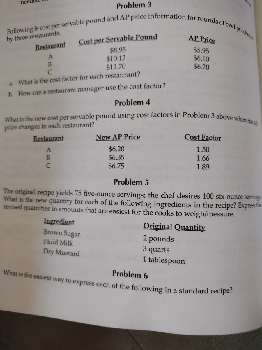 Problem 3
Following is cost per servable pound and AP price information for rounds of beef purchased
by three restaurants.
Restaurant
A
Cost per Servable Pound
$8.95
$10.12
$11.70
Restaurant
A
B
C
B
с
a. What is the cost factor for each restaurant?
b. How can a restaurant manager use the cost factor?
Problem 4
What is the new cost per servable pound using cost factors in Problem 3 above when the AP
price changes in each restaurant?
AP Price
$5.95
$6.10
$6.20
New AP Price
$6.20
$6.35
$6.75
Ingredient
Brown Sugar
Fluid Milk
Dry Mustard
Cost Factor
1.50
1.66
1.89
Problem 5
The original recipe yields 75 five-ounce servings; the chef desires 100 six-ounce servings
What is the new quantity for each of the following ingredients in the recipe? Express the
revised quantities in amounts that are easiest for the cooks to weigh/measure.
Original Quantity
2 pounds
3 quarts
1 tablespoon
Problem 6
What is the easiest way to express each of the following in a standard recipe?