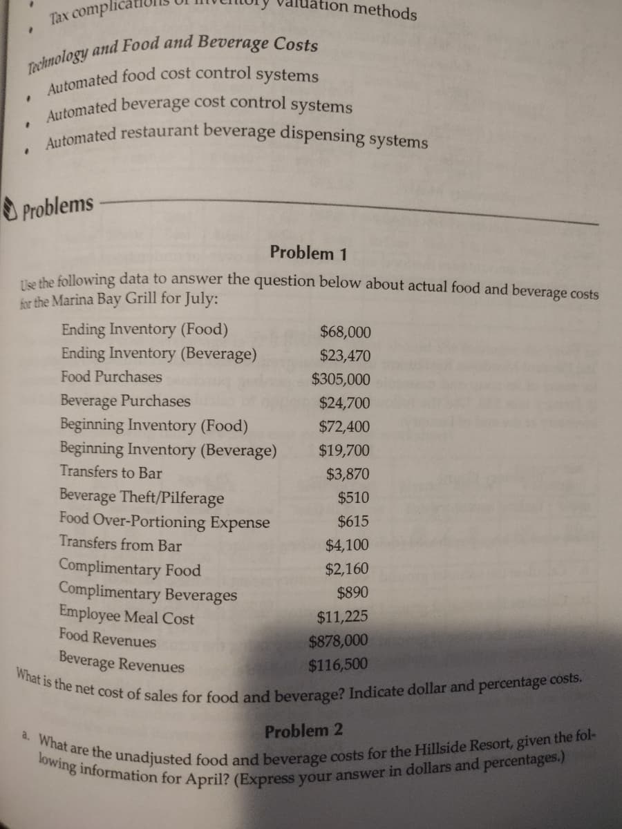 .
#
Technology and Food and Beverage Costs
Automated food cost control systems
Automated beverage cost control systems
Automated restaurant beverage dispensing systems
1
Tax complic
"
Problems
tion methods
Problem 1
Use the following data to answer the question below about actual food and beverage costs
for the Marina Bay Grill for July:
Ending Inventory (Food)
Ending Inventory (Beverage)
Food Purchases
Beverage Purchases
Beginning Inventory (Food)
Beginning Inventory (Beverage)
Transfers to Bar
Beverage Theft/Pilferage
Food Over-Portioning Expense
Transfers from Bar
$68,000
$23,470
$305,000
$24,700
$72,400
$19,700
$3,870
$510
$615
$4,100
$2,160
$890
Complimentary Food
Complimentary Beverages
Employee Meal Cost
Food Revenues
Beverage Revenues
What is the net cost of sales for food and beverage? Indicate dollar and percentage costs.
$11,225
$878,000
$116,500
Problem 2
a. What are the unadjusted food and beverage costs for the Hillside Resort, given the fol-
lowing information for April? (Express your answer in dollars and percentages.)