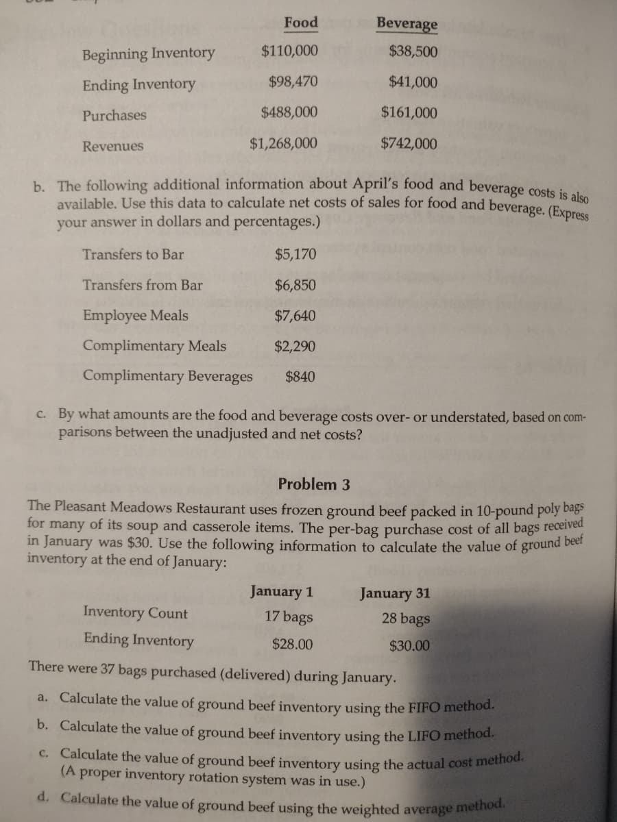 Beginning Inventory
Ending Inventory
Purchases
Revenues
Transfers from Bar
Employee Meals
Food
$110,000
$98,470
$488,000
$1,268,000
b. The following additional information about April's food and beverage costs is also
available. Use this data to calculate net costs of sales for food and beverage. (Express
your answer in dollars and percentages.)
Transfers to Bar
Complimentary Meals
Complimentary Beverages
Inventory Count
Ending Inventory
$5,170
$6,850
$7,640
$2,290
$840
Beverage
$38,500
$41,000
$161,000
$742,000
c. By what amounts are the food and beverage costs over- or understated, based on com-
parisons between the unadjusted and net costs?
Problem 3
The Pleasant Meadows Restaurant uses frozen ground beef packed in 10-pound poly bags
many of its soup and casserole items. The per-bag purchase cost of all bags received
in January was $30. Use the following information to calculate the value of ground beef
for
inventory at the end of January:
January 1
17 bags
$28.00
January 31
28 bags
$30.00
There were 37 bags purchased (delivered) during January.
a. Calculate the value of ground beef inventory using the FIFO method.
b. Calculate the value of ground beef inventory using the LIFO method.
c. Calculate the value of ground beef inventory using the actual cost method.
(A proper inventory rotation system was in use.)
d. Calculate the value of ground beef using the weighted average method.