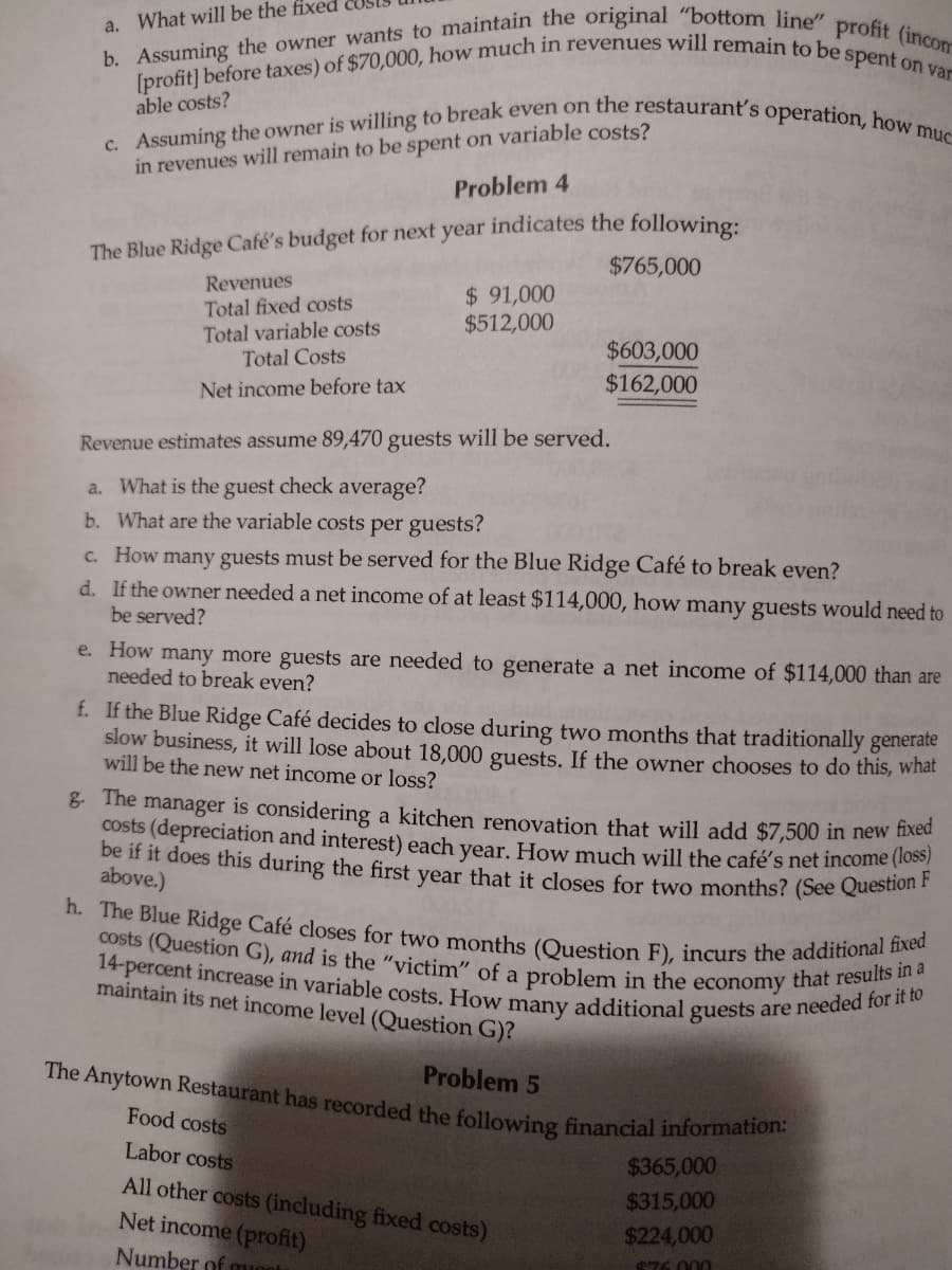 a. What will be the fixed
b. Assuming the owner wants to maintain the original "bottom line" profit (incon
[profit] before taxes) of $70,000, how much in revenues will remain to be spent on var
able costs?
c. Assuming the owner is willing to break even on the restaurant's operation, how muc
in revenues will remain to be spent on variable costs?
Problem 4
The Blue Ridge Café's budget for next year indicates the following:
$765,000
Revenues
Total fixed costs
Total variable costs
Total Costs
Net income before tax
$91,000
$512,000
$603,000
$162,000
Revenue estimates assume 89,470 guests will be served.
a. What is the guest check average?
b. What are the variable costs per guests?
c. How many guests must be served for the Blue Ridge Café to break even?
d. If the owner needed a net income of at least $114,000, how many guests would need to
be served?
e. How many more guests are needed to generate a net income of $114,000 than are
needed to break even?
f.
If the Blue Ridge Café decides to close during two months that traditionally generate
slow business, it will lose about 18,000 guests. If the owner chooses to do this, what
will be the new net income or loss?
g. The manager is considering a kitchen renovation that will add $7,500 in new fixed
costs (depreciation and interest) each year. How much will the café's net income (loss)
be if it does this during the first year that it closes for two months? (See Question F
above.)
h. The Blue Ridge Café closes for two months (Question F), incurs the additional fixed
costs (Question G), and is the "victim" of a problem in the economy that results in a
14-percent increase in variable costs. How many additional guests are needed for it to
maintain its net income level (Question G)?
Problem 5
The Anytown Restaurant has recorded the following financial information:
Food costs
Labor costs
All other costs (including fixed costs)
Net income (profit)
Number of mont
$365,000
$315,000
$224,000
$76.000