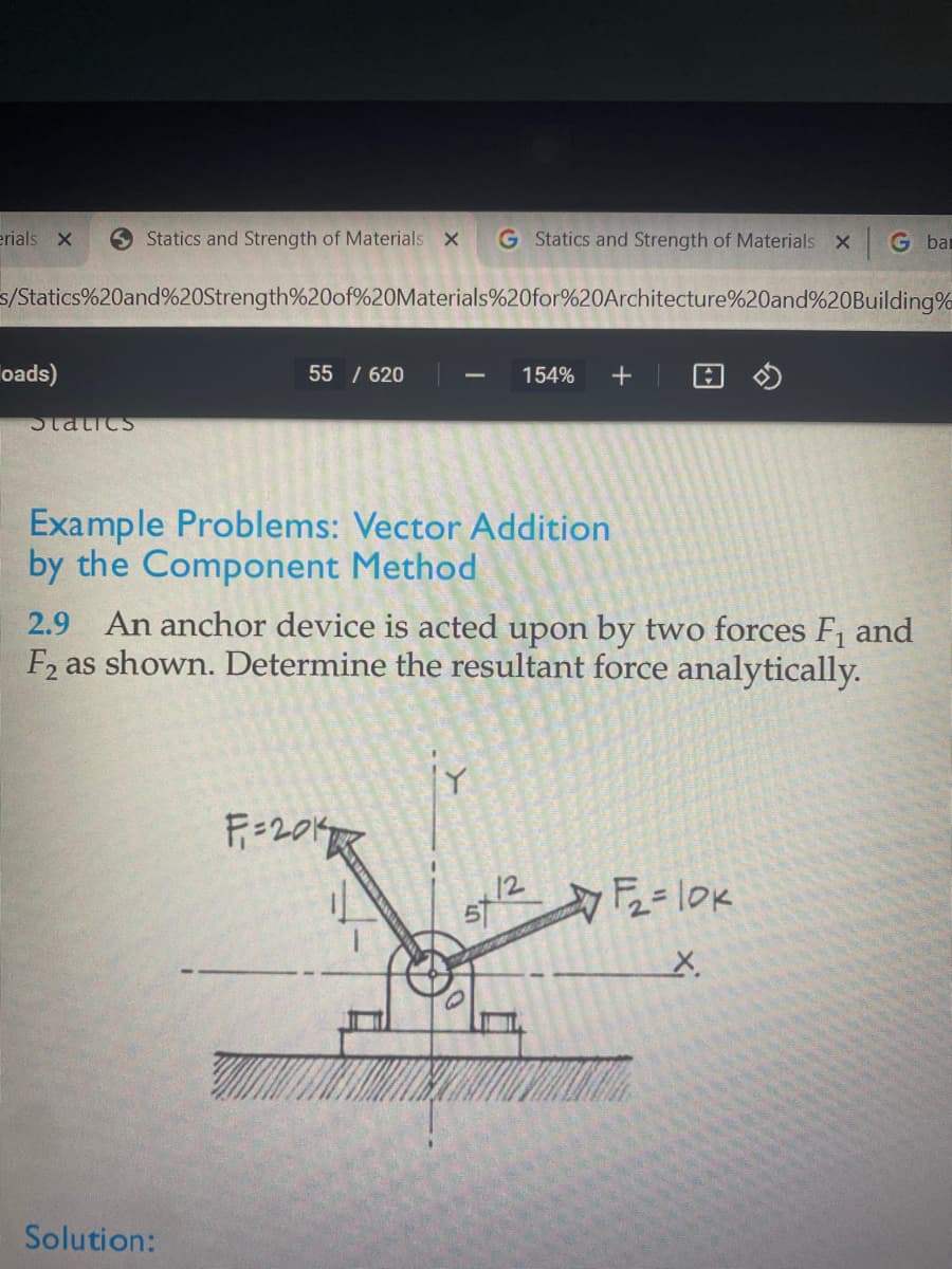 erials X
Statics and Strength of Materials X
G Statics and Strength of Materials X
G bar
s/Statics%20and%20Strength%20of%20Materials%20for%20Architecture%20and%20Building%
oads)
55 / 620
154%
|
Statics
Example Problems: Vector Addition
by the Component Method
An anchor device is acted upon by two forces F, and
F2 as shown. Determine the resultant force analytically.
2.9
F=20K
Solution:
