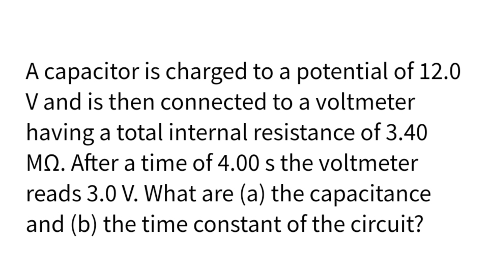 A capacitor is charged to a potential of 12.0
V and is then connected to a voltmeter
having a total internal resistance of 3.40
MO. After a time of 4.00 s the voltmeter
reads 3.0 V. What are (a) the capacitance
and (b) the time constant of the circuit?
