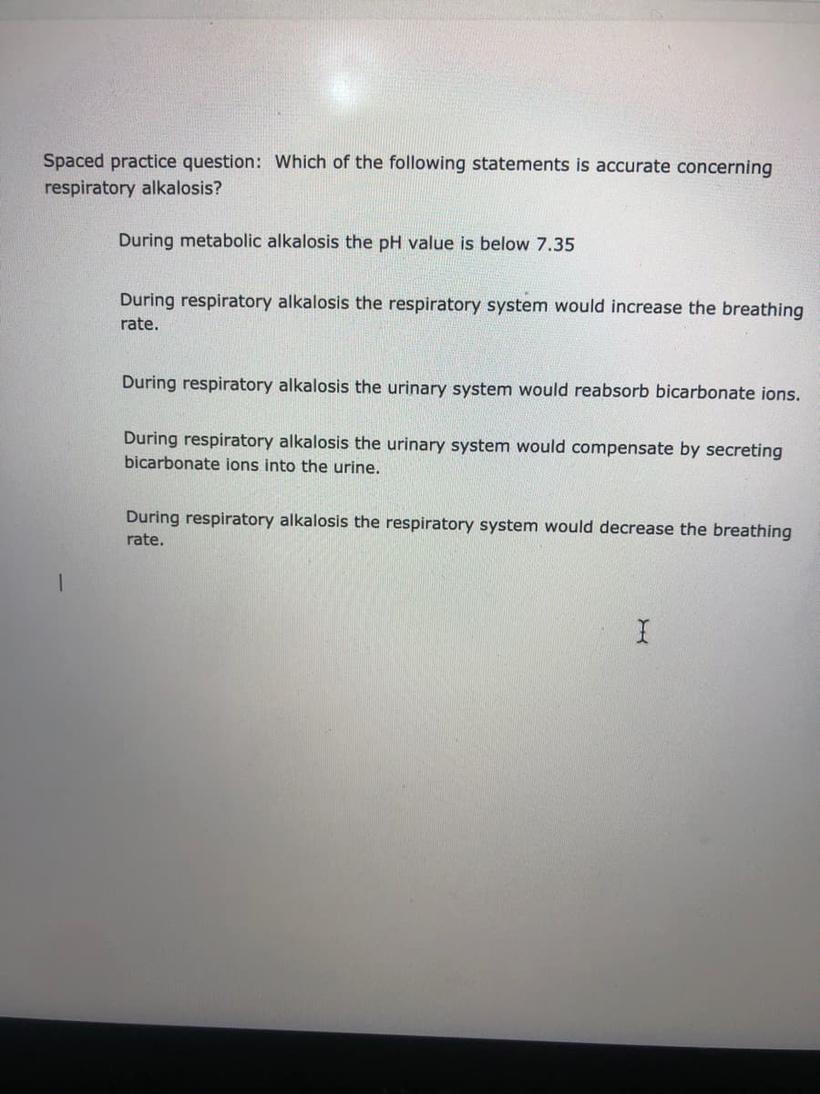 Spaced practice question: Which of the following statements is accurate concerning
respiratory alkalosis?
During metabolic alkalosis the pH value is below 7.35
During respiratory alkalosis the respiratory system would increase the breathing
rate.
During respiratory alkalosis the urinary system would reabsorb bicarbonate ions.
During respiratory alkalosis the urinary system would compensate by secreting
bicarbonate ions into the urine.
During respiratory alkalosis the respiratory system would decrease the breathing
rate.
