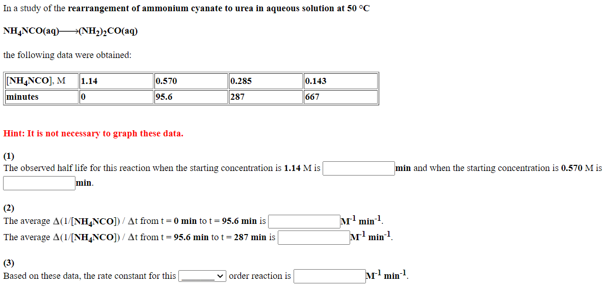 In a study of the rearrangement of ammonium cyanate to urea in aqueous solution at 50 °C
NH,NCO(aq)–→{NH2)½CO(aq)
the following data were obtained:
[ΝHNCO], M
1.14
0.570
0.143
0.285
minutes
95.6
287
667
Hint: It is not necessary to graph these data.
(1)
The observed half life for this reaction when the starting concentration is 1.14 M is
min and when the starting concentration is 0.570 M is
min.
(2)
The average A(1/[NH,NCO]) / At from t= 0 min to t = 95.6 min is
M min-!
The average A(1/[NH¼NCO]) / At from t = 95.6 min to t = 287 min is
м1 min1.
(3)
Based on these data, the rate constant for this
order reaction is
M min!.
