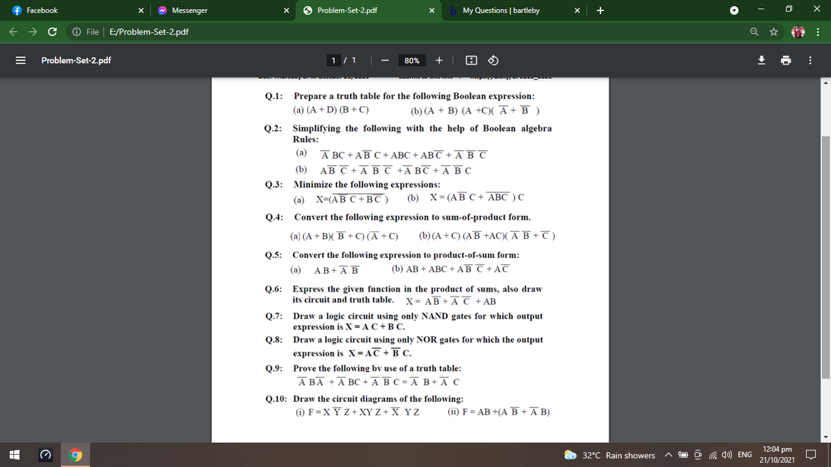 f Facebook
A Messenger
O Problem-Set-2.pdf
My Questions | bartleby
A File
E:/Problem-Set-2.pdf
Problem-Set-2.pdf
1 / 1
80%
Q.1: Prepare a truth table for the following Boolean expression:
(a) (A + D) (B + C)
(b) (A + B) (A +C)( A + B )
Q.2: Simplifying the following with the help of Boolean algebra
Rules:
(а) А вС + АВс+ АВС + АВС +AВС
(b) АВ С +А вс +АвС +А ВС
Q.3: Minimize the following expressions:
(а) X-(АВ С +BC)
(b) х3(АВ С+ АВС )С
Q.4: Convert the following expression to sum-of-product form.
(a) (A + B)( B + C) (Ā + C)
(b)(A + C) (AB +AC)( A B + T )
Q.5: Convert the following expression to product-of-sum form:
(a)
АВ+А В
(b) АВ + АВС + AВ С+ AT
Q.6: Express the given function in the product of sums, also draw
its circuit and truth table. X = AB + A C +AB
Q.7: Draw a logic circuit using only NAND gates for which output
expression is X = A C + B C.
Q.8: Draw a logic circuit using only NOR gates for which the output
expression is X= AC + B C.
Q.9: Prove the following by use of a truth table:
А ВА + А ВС +АВС-А В+ А С
Q.10: Draw the circuit diagrams of the following:
(i) F=XY Z+ XY Z + X Y Z
(ii) F = AB +(A B +A B)
12:04 pm
21/10/2021
32°C Rain showers
O G 4)) ENG
