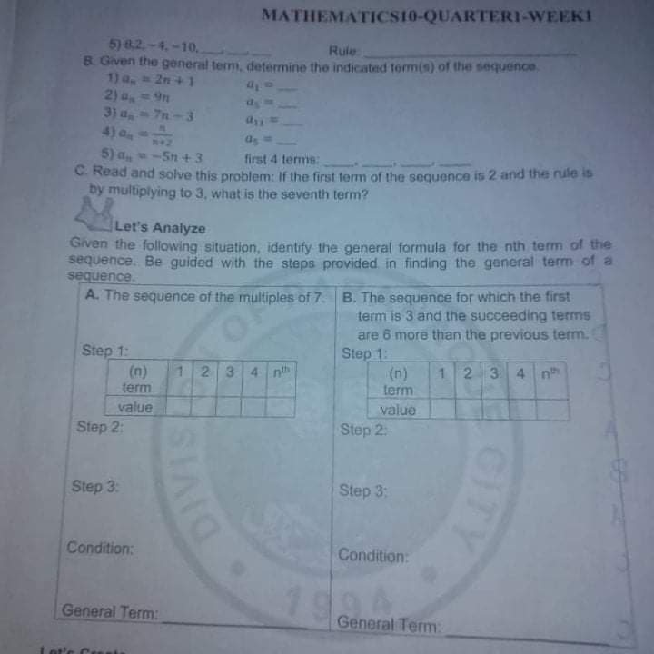 MATHEMATICS10-QUARTERI-WEEKI
5) 8.2.-4.-10,
B. Given the general term, determine the indicated term(s) of the sequence.
1) a, 2n +1
2) a,= 9n
3) a, 7n-3
4) a
Rule
5) a
C. Read and solve this problem: If the first term of the sequence is 2 and the rule is
by multiplying to 3, what is the seventh term?
-5n+3
first 4 termms:
Let's Analyze
Given the following situation, identify the general formula for the nth term of the
sequence. Be guided with the steps provided in finding the general term of a
sequence.
A. The sequence of the multiples of 7. B. The sequence for which the first
term is 3 and the succeeding terms
are 6 more than the previous term.
Step 1:
Step 1:
(n)
term
(n)
term
12 34 nth
123 4 n
value
Step 2:
value
Step 2.
Step 3:
Step 3:
Condition:
Condition:
199
General Term:
General Term:
ot's Crs
GIT
