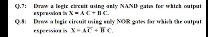 Q.7: Draw a logic circuit using only NAND gates for which output
expression is X = AC +B C.
Q.8: Draw a logic circuit using only NOR gates for which the output
expression is X = AC + B C.
