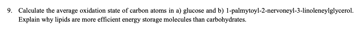 9. Calculate the average oxidation state of carbon atoms in a) glucose and b) 1-palmytoyl-2-nervoneyl-3-linoleneylglycerol.
Explain why lipids are more efficient energy storage molecules than carbohydrates.
