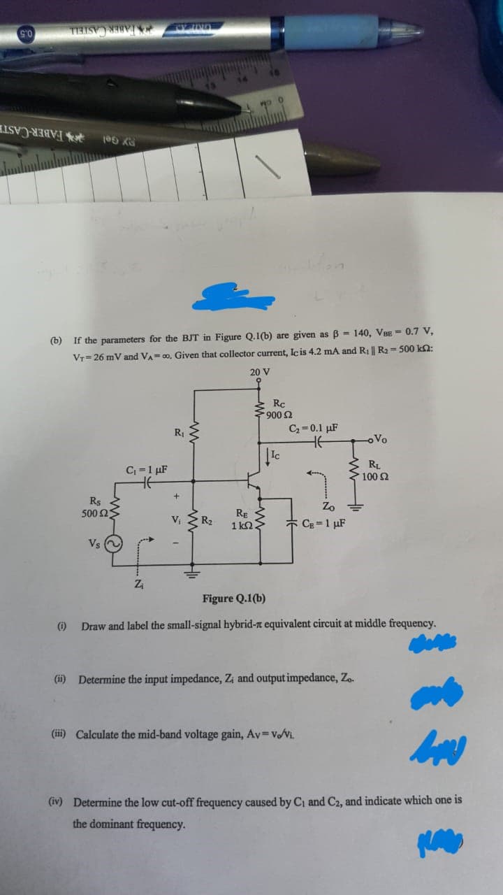 90
TY UND
C₁=1 μF
HE
TIETS MEE
WOO
105 x
(b)
If the parameters for the BJT in Figure Q.1(b) are given as B 140, VBE = 0.7 V,
Vr 26 mV and VA=∞o. Given that collector current, Ic is 4.2 mA and R₁ || R₂ = 500 kn:
20 V
R₁
C₂=0.1 μF
oVo
RL
~ 100 Ω
Rs
Zo
500 ΩΣ
RE
1kn2.
CB = 1 μF
Vs ~
Z₁
Figure Q.1(b)
(i)
Draw and label the small-signal hybrid- equivalent circuit at middle frequency.
(ii) Determine the input impedance, Z; and output impedance, Zo.
(iii) Calculate the mid-band voltage gain, Av=v/vi.
(iv) Determine the low cut-off frequency caused by C₁ and C2, and indicate which one is
the dominant frequency.
+
V₁ R₂
-
Rc
>900 £2
Ic