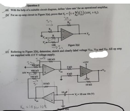 Question 2
With the help of a suitable circuit diagram, define 'slew rate' for an operational amplifier.
b) For an op-amp circuit in Figure 2(a), prove that V, -(1+) () (10v, +V₂).
10R
Figure 2(a)
(e) Referring to Figure 2(b), determine, sketch and clearly label voltage Voi, Vce and Vo. All op amp
are supplied with ±15 V voltage supply.
1 S
100 k
+15V
400 k
310
400 k
www
10V
410
-15V
10 k
V₁-10 cos 10t (V)
100 k
Vo₁ = 10 sin lot
10 k
ww
01
2(b)