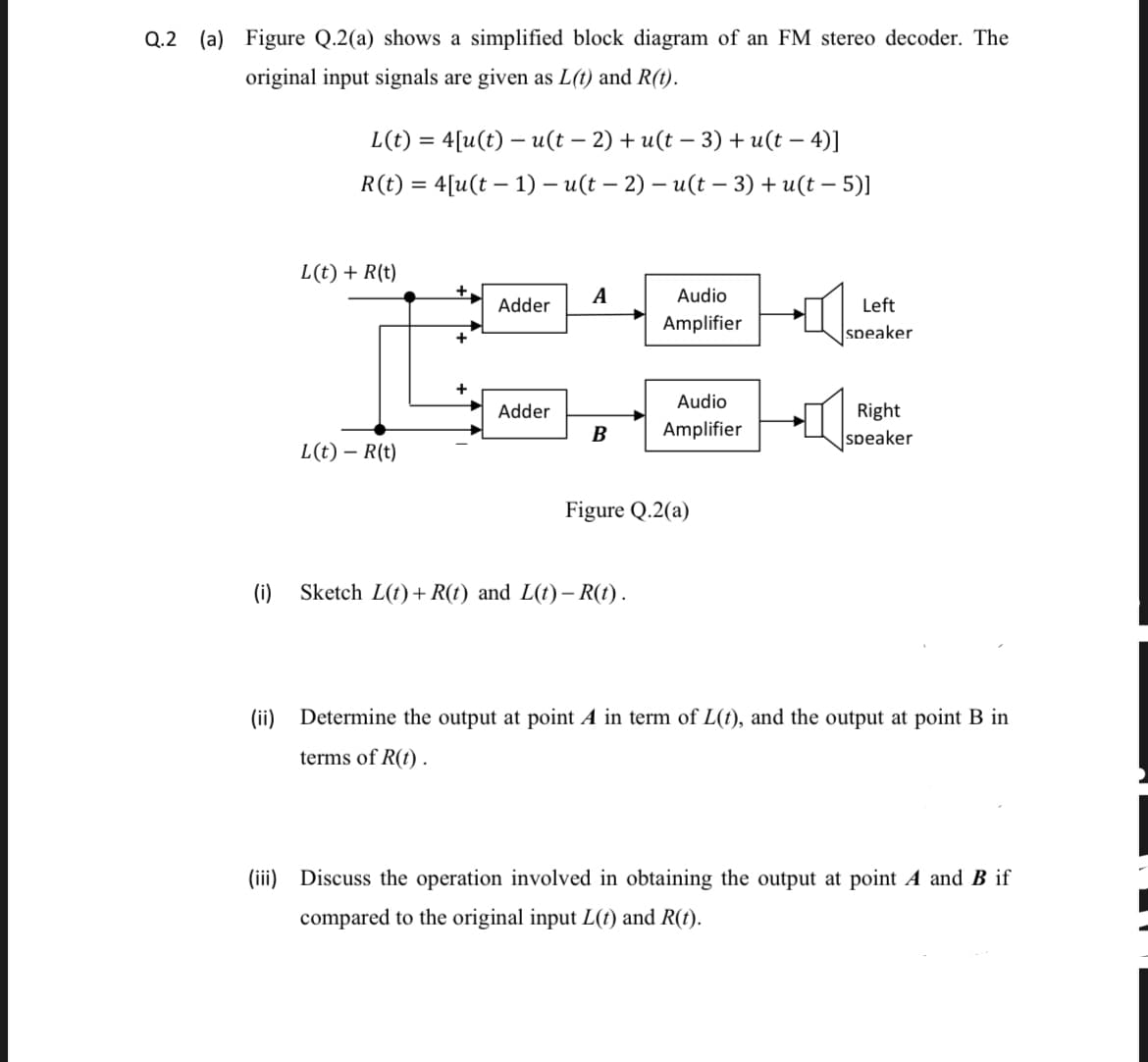 Q.2 (a) Figure Q.2(a) shows a simplified block diagram of an FM stereo decoder. The
original input signals are given as L(t) and R(t).
L(t) = 4[u(t) – u(t – 2) + u(t – 3) + u(t – 4)]
R(t) = 4[u(t – 1) – u(t – 2) – u(t - 3) + u(t – 5)]
%3D
L(t) + R(t)
A
Audio
Adder
Left
Amplifier
speaker
Audio
Adder
Right
Amplifier
speaker
L(t) – R(t)
Figure Q.2(a)
(i)
Sketch L(t) + R(t) and L(t)– R(t).
(ii) Determine the output at point A in term of L(t), and the output at point B in
terms of R(t) .
(iii) Discuss the operation involved in obtaining the output at point A and B if
compared to the original input L(t) and R(t).
