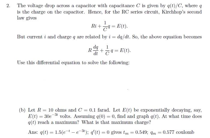 The voltage drop across a capacitor with capacitance C is given by q(t)/C, where q
is the charge on the capacitor. Hence, for the RC series circuit, Kirchhop's second
law gives
2.
1
Ri + 79
E(t).
But current i and charge q are related by i = dq/dt. So, the above equation becomes
dą
R-
1
E(t).
dt T9
Use this differential equation to solve the following:
(b) Let R = 10 ohms and C = 0.1 farad. Let E(t) be exponentially decaying, say,
E(t) = 30e * volts. Assuming q(0) = 0, find and graph q(t). At what time does
q(t) reach a maximum? What is that maximum charge?
Ans: q(t) = 1.5(et -e-3t); q'(t) = 0 gives tm = 0.549; qm = 0.577 coulomb
