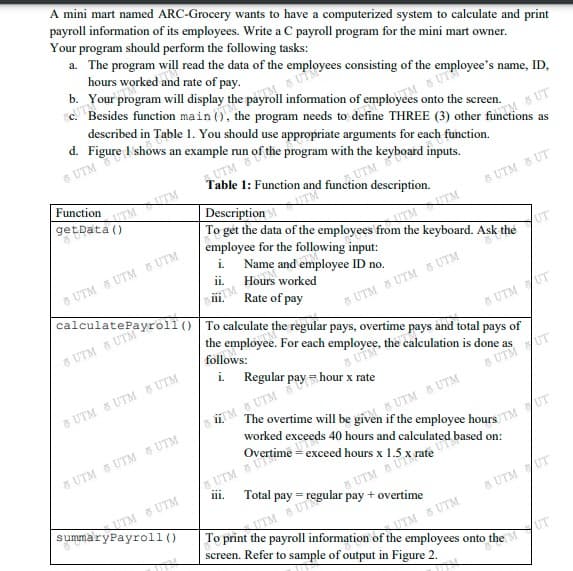 caleeUM¥roll () To calculate the regular pays, overtime pays and total pays of
the employee. For each employee, the calculation is done a
Description
A mini mart named ARC-Grocery wants to have a computerized system to calculate and print
payroll information of its employees. Write a C payroll program for the mini mart owner.
Your program should perform the following tasks:
a. The program will read the data of the employees consisting of the employee's name, ID,
hours worked and rate of pay.
b. Your program will display the payroll information of employees onto the screen.
e. Besides function main (), the program needs to define THREE (3) other functions as
described in Table 1. You should use appropriate arguments for each function.
d. Figure I shows an example run of the program with the keyboard inputs.
5 UTM
8 UT
UTM
1: Function and function description.
Function
UTM
get Data ()
TMTM
5 UTM 5 UT
To gét the data of the employees from the keyboard. Ask the
employee for the following input:
i. Name and employee ID no.
TMTM
UT
3 UTM UTM S UTM
ii.
Hours worked
iii.
Rate of pay
8 UTM 8 UTM UTM
5 UTM
& UTM /UT
follows:
i. Regular pay = hour x rate
as
5 UTM & UTM 8 UTM
& UTM UT
5 UTM 8 UTM
worked exceeds 40 hours and calculated based on:
M UTM
8 UTM 8 UTM S UTM
s UTM
ITM S UTM
summaryPayroll ()
iii.
Total pay
5 UTM UT
UTM 8 UTM
screen. Refer to sample of output in Figure 2.
