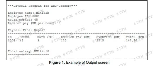 *** Payroll Program for ARC-Grocery***
Employee name: Hanisah
Employee ID: 0001
Hours worked: 45
Payroll Final Report
5 UTM & UTM 8 UTM
ID
000JTMHOURSS
45
T UTM
120
RATE (RM)
8 UTM UT
UTM
UTM
Total salary: RM142.50
OVERTIME (RM)
6 22.5
TOTAL
UTM
SUTM UTM S UTM
Figure 1: Example of Output screen
142. 50 RM) UT
TM
UTM UTM & UTM
UTM UT
ITM
