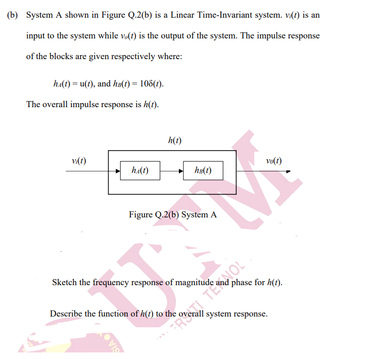 (b) System A shown in Figure Q.2(b) is a Linear Time-Invariant system. v(t) is an
input to the system while və(t) is the output of the system. The impulse response
of the blocks are given respectively where:
ha(t) = u(?), and ha(1) = 108(1).
The overall impulse response is h(t).
h(t)
v(1)
vo(t)
ha(t)
hB(t)
Figure Q.2(b) System A
Sketch the frequency response of magnitude
phase for h(t).
Describe the function of h(t) to the
system response.
RI TENOL
SIA
