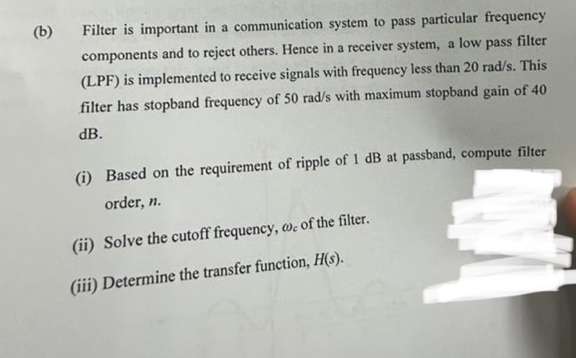 (b)
Filter is important in a communication system to pass particular frequency
components and to reject others. Hence in a receiver system, a low pass filter
(LPF) is implemented to receive signals with frequency less than 20 rad/s. This
filter has stopband frequency of 50 rad/s with maximum stopband gain of 40
dB.
(i) Based on the requirement of ripple of 1 dB at passband, compute filter
order, n.
(ii) Solve the cutoff frequency, wc of the filter.
(iii) Determine the transfer function, H(s).