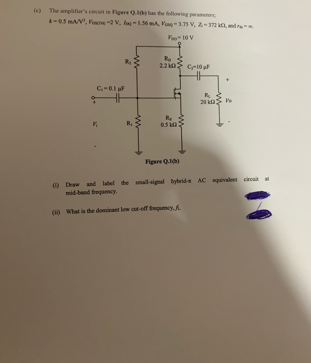 (c)
The amplifier's circuit in Figure Q.1(b) has the following parameters;
k=0.5 mA/V2, VGS(TH) =2 V, IDQ = 1.56 mA, VGSQ = 3.75 V, Z₁=372 k2, and rds = 00,
VDD= 10 V
R₂
RD
2.2 ΚΩ
C₂=10 μF
R₁
20 ΚΩ
Vo
Rs
V₁
0.5 ΚΩ
Figure Q.1(b)
at
(i) Draw
and label the small-signal hybrid- AC equivalent circuit
mid-band frequency.
(ii) What is the dominant low cut-off frequency, fL.
C₁ = 0.1 μF
R₁