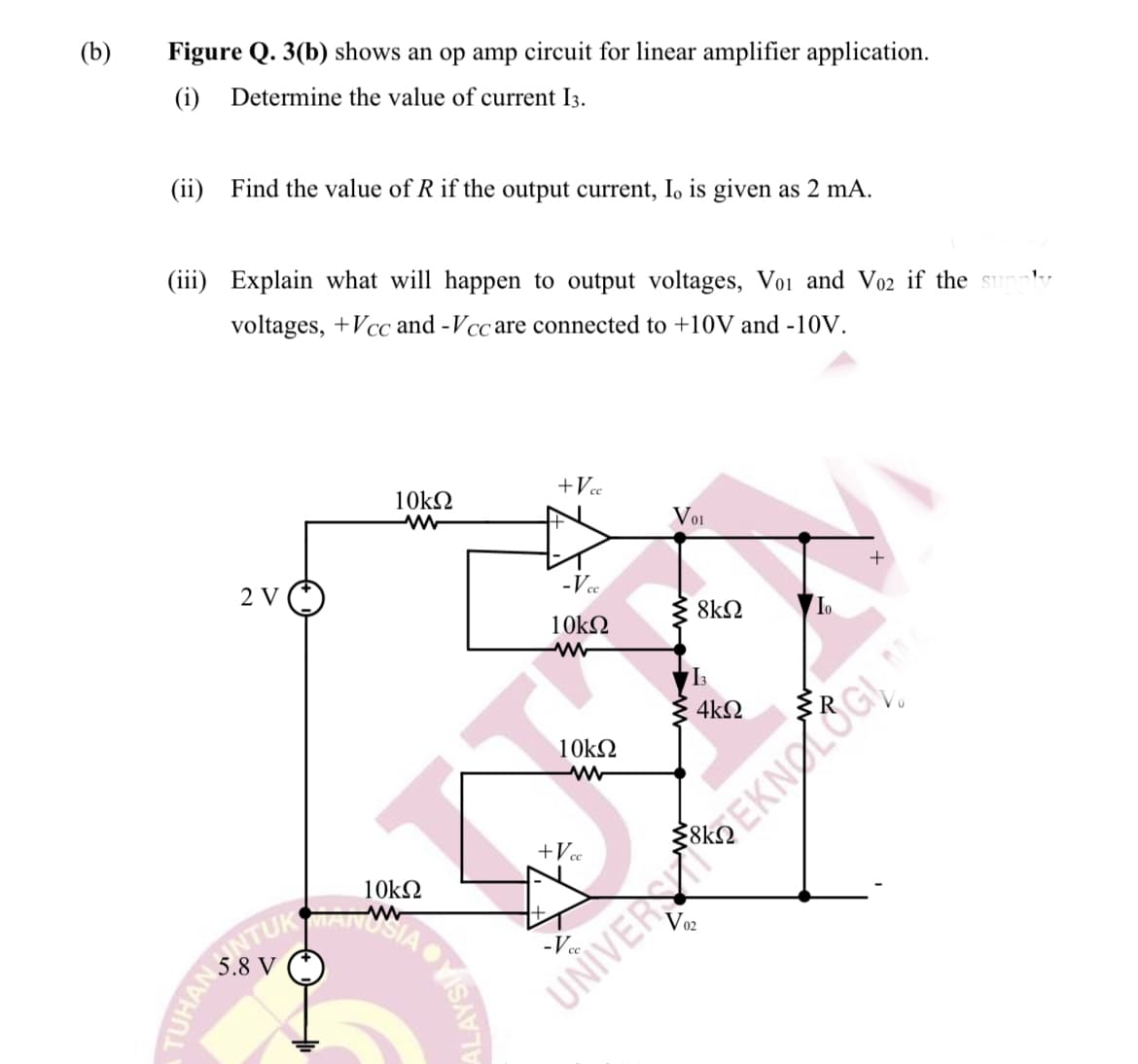 ONTUKMANIAVIS
(b)
Figure Q. 3(b) shows an op amp circuit for linear amplifier application.
(i)
Determine the value of current I3.
(ii) Find the value of R if the output current, I, is given as 2 mA.
(iii) Explain what will happen to output voltages, Voi and Vo2 if the
1.,
voltages, +Vcc and -Vcc are connected to +10V and -10V.
+Vc
10k2
Voi
+
2 V
-Vee
8k2
10k2
I3
4k2
10k2
+Vc
10k2
V02
5.8 V
UNIVEREKNOLOGĮ
TUHAN
