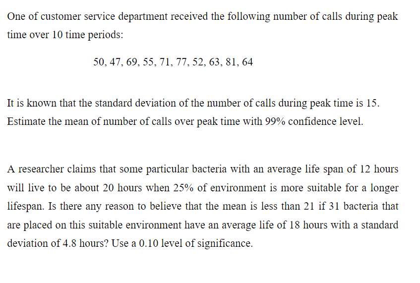 One of customer service department received the following number of calls during peak
time over 10 time periods:
50, 47, 69, 55, 71, 77, 52, 63, 81, 64
It is known that the standard deviation of the number of calls during peak time is 15.
Estimate the mean of number of calls over peak time with 99% confidence level.
A researcher claims that some particular bacteria with an average life span of 12 hours
will live to be about 20 hours when 25% of environment is more suitable for a longer
lifespan. Is there any reason to believe that the mean is less than 21 if 31 bacteria that
are placed on this suitable environment have an average life of 18 hours with a standard
deviation of 4.8 hours? Use a 0.10 level of significance.