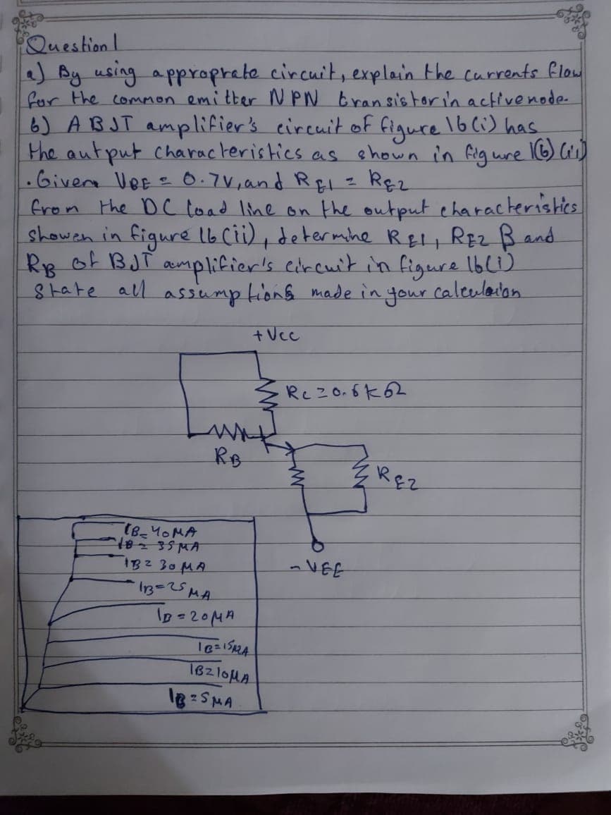 Question!
) By using a pproprete circuit, explain the currents flow
for the common emitter N PN bransis torin activenode-
6) ABJT amplifier's eireuit of figure 16Ci) has
the autput characteristics as shown in Gig wre I6) Cis)]
.Givera VeE - 0.7V,and REı= Rę2
from the DC load line on the output eharacteristics
showen in figure lb Cii), determhe RELI REZ B and
Ry of BJT amplifier's corcuit in figure Ibl)
8tate all assump tions made in,
your
caleulaion
+Vcc
Rcz0.6k62
RB
ZREZ
(B-40MA
IB2 30MA
13=25MA
lD-20MA
-VEE
18210MA
18 SMA
