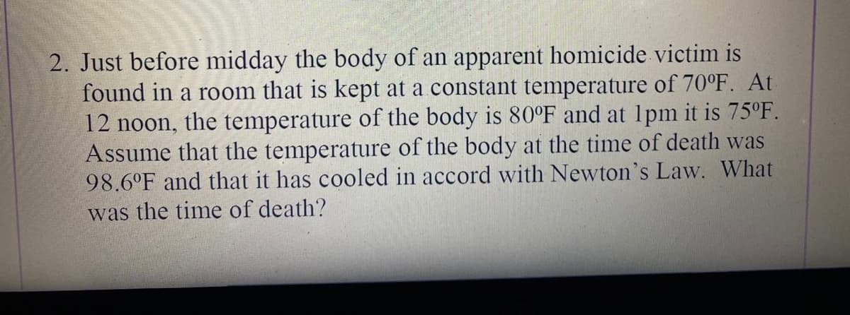 2. Just before midday the body of an apparent homicide victim is
found in a room that is kept at a constant temperature of 70°F. At
12 noon, the temperature of the body is 80°F and at 1pm it is 75°F.
Assume that the temperature of the body at the time of death was
98.6°F and that it has cooled in accord with Newton's Law. What
was the time of death?
