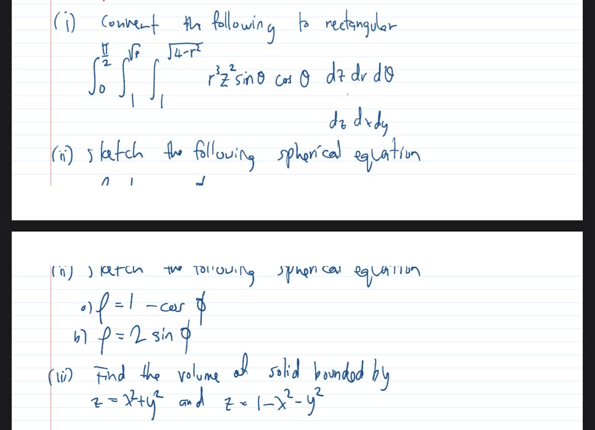 (1) Convert the following to rectangular
√4-r²
2
32
So 1 1
rz²sino cos o dz dv dQ
dz dx dy
(ii) slatch the following spherical equation
(ii)) latch
the Tollowing sphen cal equation.
of=1 _car $
-ces
67 p = 2 sin d
(10) Find the volume al solid bounded by
z = x² + y² and z=1-7²-y²
2