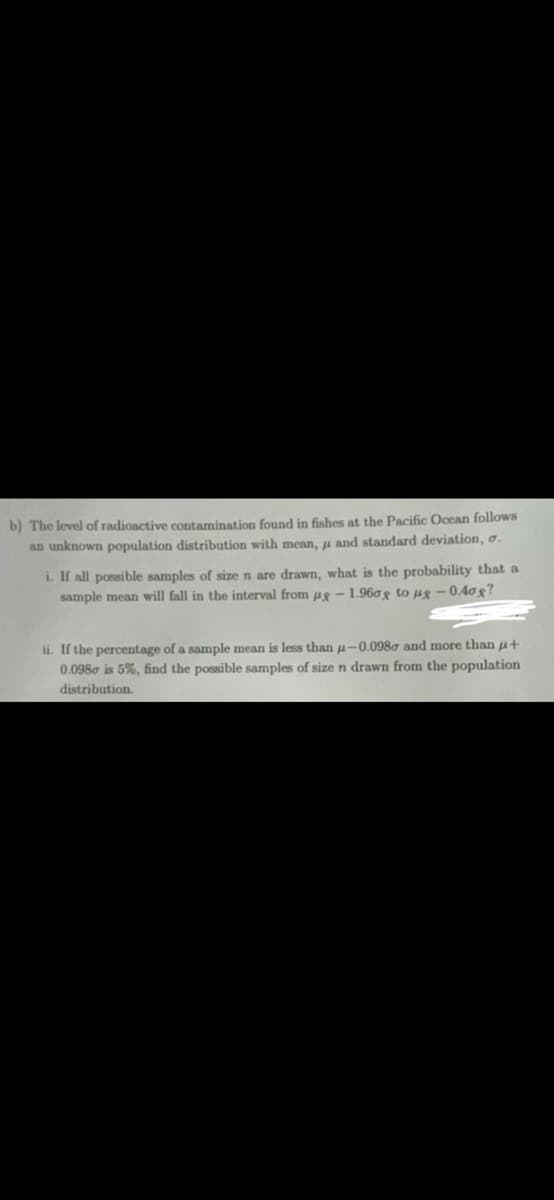 b) The level of radioactive contamination found in fishes at the Pacific Ocean follows
an unknown population distribution with mean, and standard deviation, o.
i. If all possible samples of size n are drawn, what is the probability that a
sample mean will fall in the interval from pg-1.960g to ug-0.40g?
ii. If the percentage of a sample mean is less than 4-0.0980 and more than +
0.0980 is 5%, find the possible samples of size n drawn from the population
distribution.