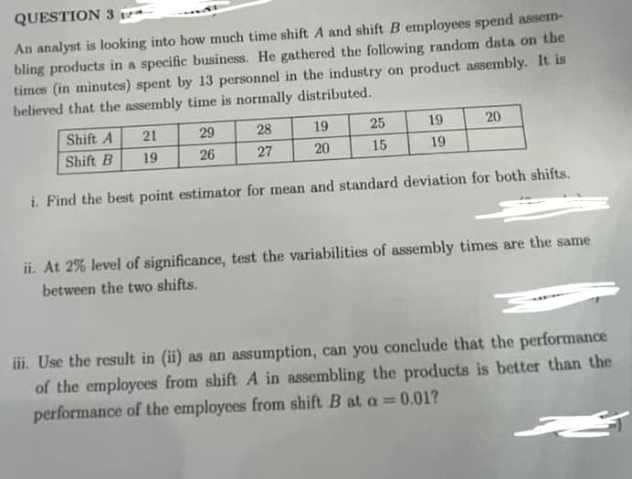 QUESTION 3
An analyst is looking into how much time shift A and shift B employees spend assem-
bling products in a specific business. He gathered the following random data on the
times (in minutes) spent by 13 personnel in the industry on product assembly. It is
believed that the assembly time is normally distributed.
21
19
29
28
27
26
19
20
25
15
19
19
20
Shift A
Shift B
i. Find the best point estimator for mean and standard deviation for both shifts.
ii. At 2% level of significance, test the variabilities of assembly times are the same
between the two shifts.
iii. Use the result in (ii) as an assumption, can you conclude that the performance
of the employees from shift A in assembling the products is better than the
performance of the employees from shift B at a = 0.01?
ات