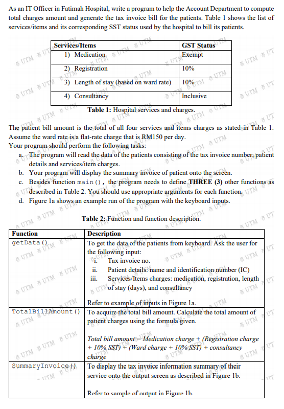 d. Figure la shows
item. TM
To get the data of the patients from keyboard. Ask the user for
|GST Statue
As an IT Officer in Fatimah Hospital, write a program to help the Account Department to compute
total charges amount and generate the tax invoice bill for the patients. Table 1 shows the list of
services/items and its corresponding SST status used by the hospital to bill its patients.
Services/Items
5 UTM 5 UTA
* Medication U
2)
UTExempt
UTM
3) Length of stay (based on ward rate)
10%
5 UTM 5 UT
4) Consultancy
Inclusive
Table 1: Hospital services and charges.
5 UTM U
5 UTM 5 UT
The patient bill amount is the total of all four services and
Assume the ward rate is a flat-rate charge that is RM150 per day.
Your program should perform the following tasks:
8 UTM
charges as stated in Table 1.
5 UT
a. The program will read the data of the patients consisting of the tax invoice number, patient
details and services/item charges.
b. Your program will display the summary invoice of patient onto the screen.
c. Besides function main (), the program needs to define THREE (3) other functions as
UT described in Table 2. You should use appropriate arguments for each function, UTM
UTM & UTM
s an example run of the program with the keyboard inputs.
UTM & UTM
Function
Description
8 UTM 5 ÚTM M
the
getData ()
A UTM 5 UT
following input:
Таx invoice no.
ii. Patient details: name and identification number (IC)
5 UTM
5 UTM UT
1ii.
Services/Items charges: medication, registration, length
UTMOF stay (days), and consultancy
Refer to example of inputs in Figure la.
() To acquire the total bill amount. Calculate the total amount of
patient charges using the formula given.
5 UTM 5 UTM 8 UTM
8 UTM /UT
5 UTM
UTM
5 UTM 5 UTM S UTM
SummaryInvoice()
Total bill amount= Medication charge + (Registration charge
+ 10% SST) + (Ward charge +
charge
To display the tax invoice information summary of their
5 UTM /UT
TTM
service onto the output screen as described in Figure lb.
3 UTM /UT
Refer to sample of output in Figure lb.
