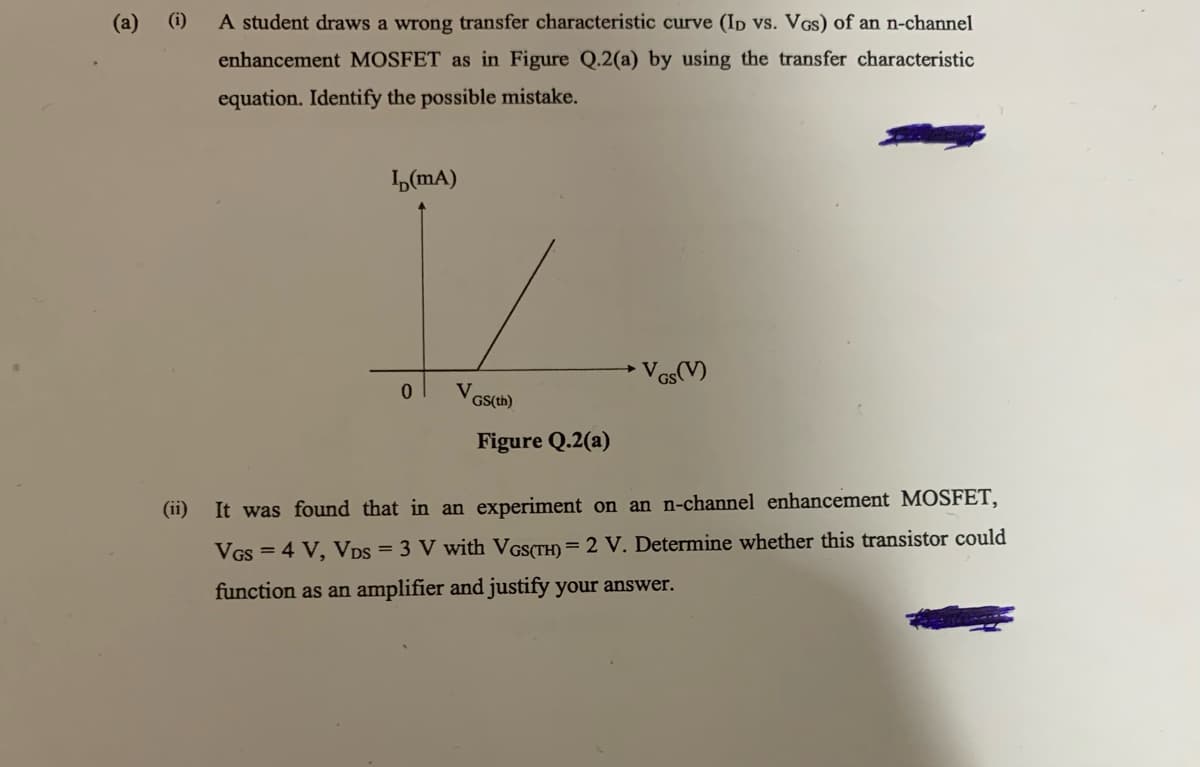 (a) (i)
A student draws a wrong transfer characteristic curve (ID vs. VGs) of an n-channel
enhancement MOSFET as in Figure Q.2(a) by using the transfer characteristic
equation. Identify the possible mistake.
ID(mA)
GS(V)
0
Figure Q.2(a)
(ii)
It was found that in an experiment on an n-channel enhancement MOSFET,
VGS = 4 V, VDS = 3 V with VGS(TH) = 2 V. Determine whether this transistor could
function as an amplifier and justify your answer.
V
GS(th)