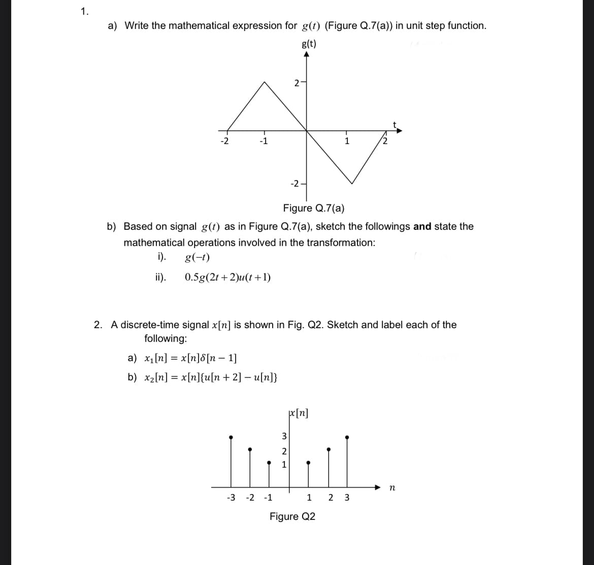 1.
a) Write the mathematical expression for g(t) (Figure Q.7(a)) in unit step function.
g(t)
2
-2
-1
-2
Figure Q.7(a)
b) Based on signal g(t) as in Figure Q.7(a), sketch the followings and state the
mathematical operations involved in the transformation:
i).
g(-t)
ii).
0.5g(2t + 2)u(t +1)
2. A discrete-time signal x[n] is shown in Fig. Q2. Sketch and label each of the
following:
a) x1[n] = x[n]8[n – 1]
b) x2[n] = x[n]{u[n+ 2] – u[n]}
pr[n]
3
1
n
-3 -2 -1
1
2 3
Figure Q2
