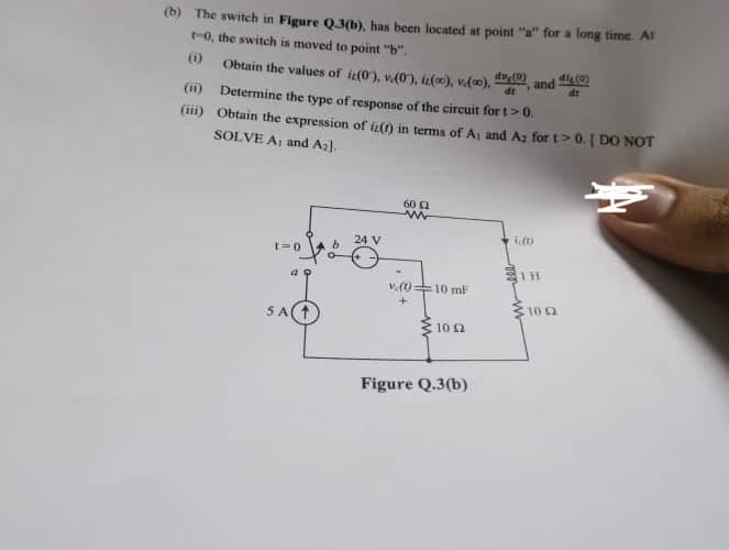 (b) The switch in Figure Q.3(b), has been located at point "a" for a long time. At
t-0, the switch is moved to point "b".
(1)
(ii)
(iii)
Obtain the values of iz(0), v.(0), iz(00), voo), dve(0), and (0)
dt
dt
Determine the type of response of the circuit for t> 0.
Obtain the expression of iz(t) in terms of A, and A2 for t> 0. I DO NOT
SOLVE A and A₂].
t=0
a Q
5 A
b
24 V
60 (2
www
V.(t)
+
=10 mF
10.02
Figure Q.3(b)
i.(0
10 2