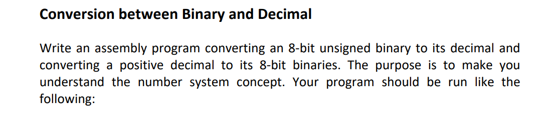 Conversion between Binary and Decimal
Write an assembly program converting an 8-bit unsigned binary to its decimal and
converting a positive decimal to its 8-bit binaries. The purpose is to make you
understand the number system concept. Your program should be run like the
following: