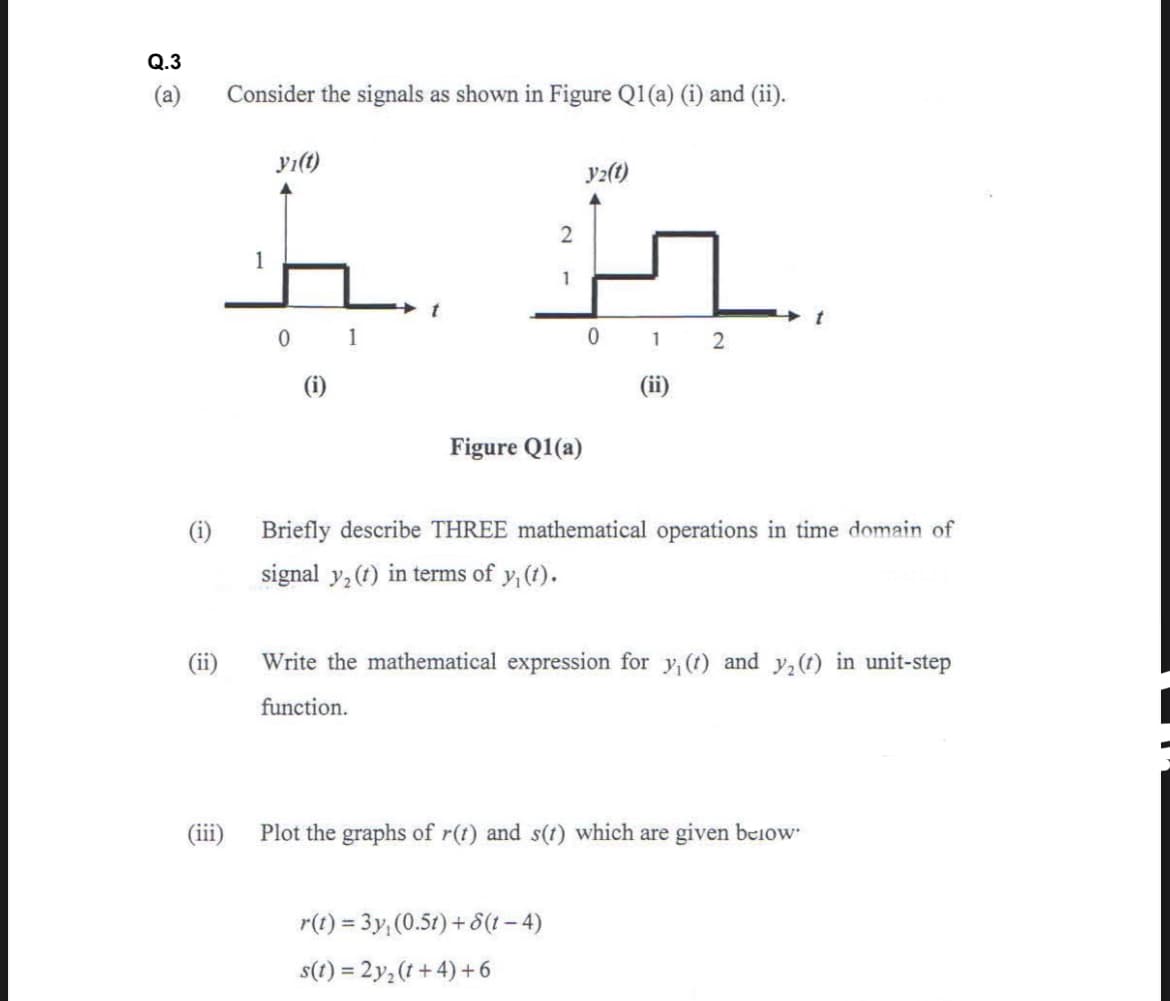 Q.3
(a)
Consider the signals as shown in Figure Q1(a) (i) and (ii).
yı(t)
y2(t)
1
1
0 1
0 1 2
(i)
(ii)
Figure Q1(a)
(i)
Briefly describe THREE mathematical operations in time domain of
signal y,(t) in terms of y, (t).
(ii)
Write the mathematical expression for y, (t) and y,(1) in unit-step
function.
(iii)
Plot the graphs of r(t) and s(t) which are given below
r(t) = 3y; (0.5t)+ 8(1 – 4)
s(t) = 2y,(t+ 4) + 6
