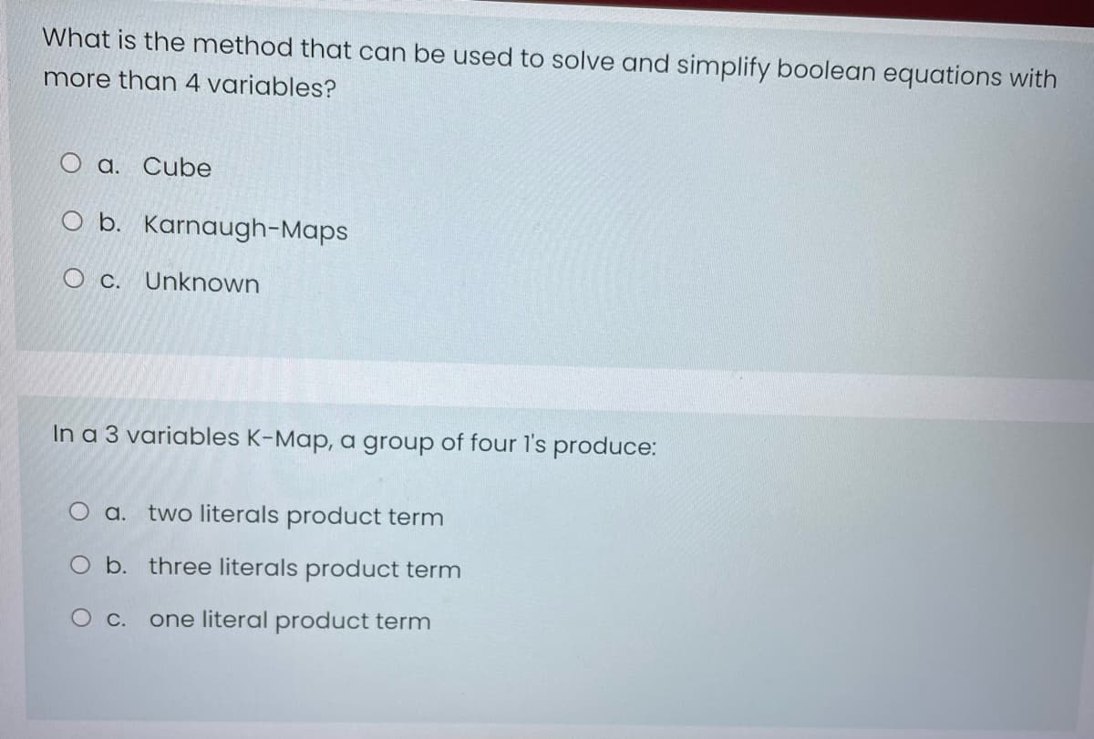 What is the method that can be used to solve and simplify boolean equations with
more than 4 variables?
O a. Cube
O b. Karnaugh-Maps
O c. Unknown
In a 3 variables K-Map, a group of four l's produce:
O a. two literals product term
O b. three literals product term
O c.
one literal product term
