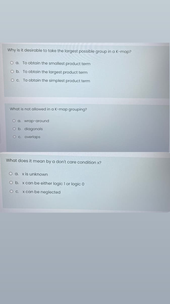 Why is it desirable to take the largest possible group in a K-map?
To obtain the smallest product term
O b. To obtain the largest product term
O c. To obtain the simplest product term
What is not allowed in a K-map grouping?
O a. wrap-around
b. diagonals
Oc. overlaps
What does it mean by a don't care condition x?
Oa.
x is unknown
Ob.
x can be either logic 1 or logic 0
x can be neglected
