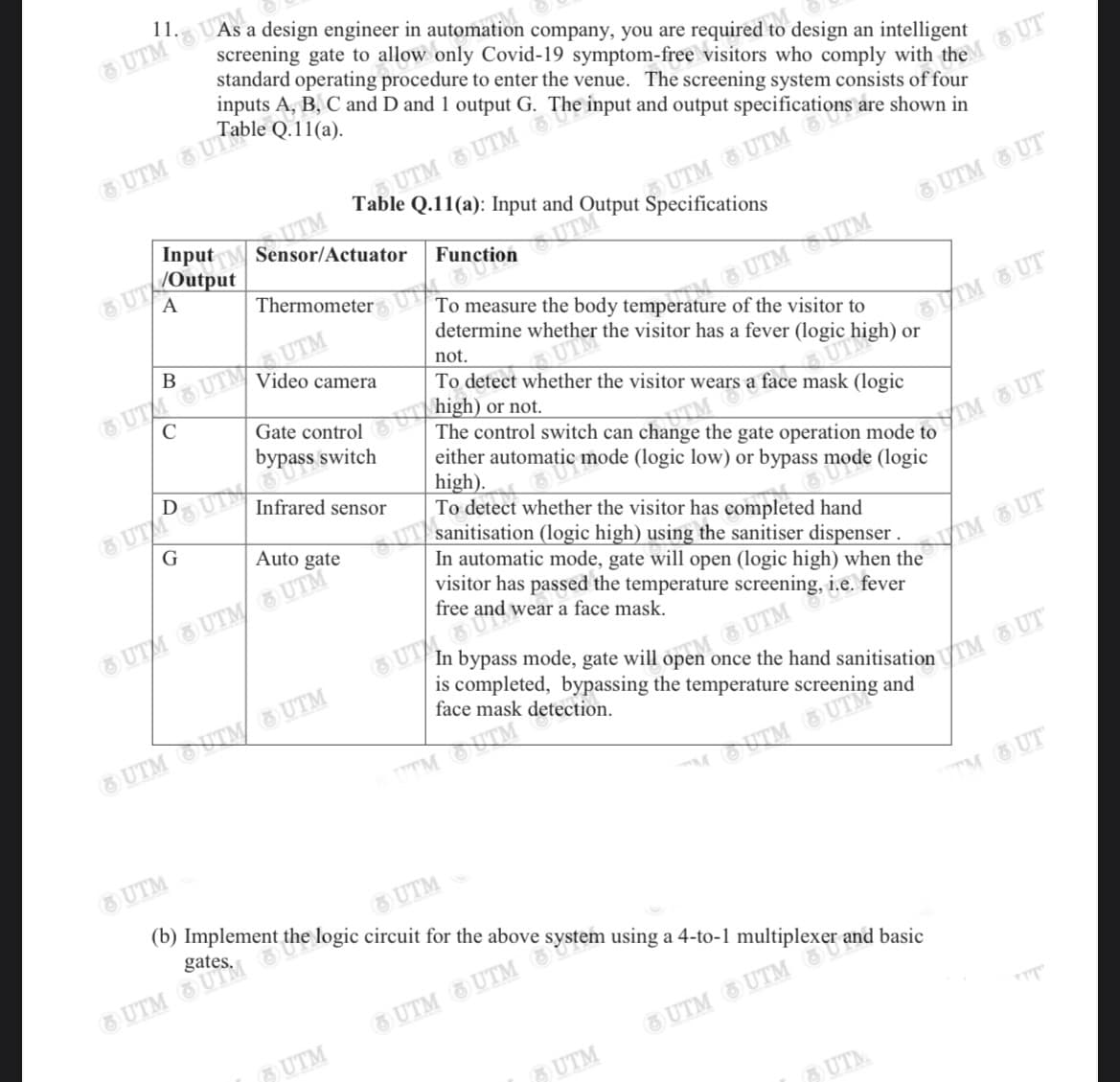 s completed, bypassing the temperature screening and
11. UAs a design engineer in automation company, you are required to design an intelligent
standard operating procedure to enter the venue. The screening system consists of four
inputs A, B, C and D and 1 output G.
Table Q.11(a): Input and
ITM
InputM Sensor/Actuator
UTM UTM
A
UTM UT
Thermometer
of the visitor to
determine whether the visitor has a fever (logic
B
IM UT
or
8 UT UT UTM
Video camera
not.
To detect whether the visitor wears a face mask (logic
high)
The control switch can change the gate operation mode to
either automatic mode (logic low) or bypass mode (logic
high).
To detect whether the visitor has completed hand
sanitisation (logic high) using the sanitiser dispenser .
In automatic mode, gate will open (logic high) when the
visitor has passed the temperature screening, i.e. fever
free and wear a face mask.
Gate control
or not.
bypass switch
Infrared sensor
8 UTSU
TM UT
G
Auto gate
UTM UTM/ UTM
STM UT
OpenUTM
face mask detection.
UTM OUTM/ UTM
TM OUTM
UTM
UTM
TM UT
(b) Implement
UTM
gates.
UTM
O UTM UTM
UTM
UTM
