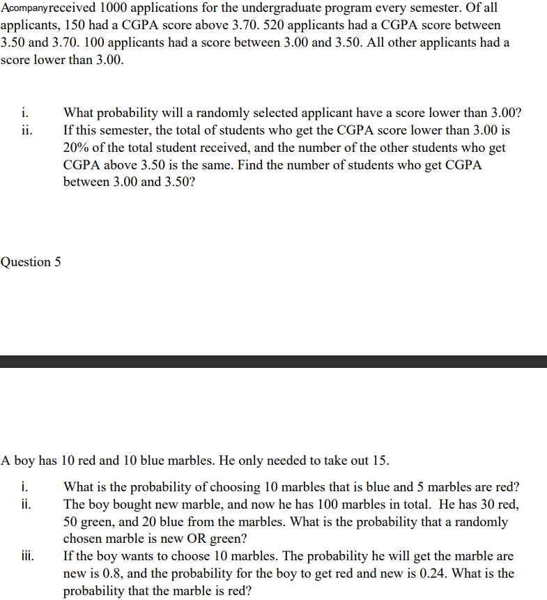 Acompanyreceived 1000 applications for the undergraduate program every semester. Of all
applicants, 150 had a CGPA score above 3.70. 520 applicants had a CGPA score between
3.50 and 3.70. 100 applicants had a score between 3.00 and 3.50. All other applicants had a
score lower than 3.00.
i.
What probability will a randomly selected applicant have a score lower than 3.00?
If this semester, the total of students who get the CGPA score lower than 3.00 is
20% of the total student received, and the number of the other students who get
CGPA above 3.50 is the same. Find the number of students who get CGPA
between 3.00 and 3.50?
ii.
Question 5
A boy has 10 red and 10 blue marbles. He only needed to take out 15.
i.
What is the probability of choosing 10 marbles that is blue and 5 marbles are red?
The boy bought new marble, and now he has 100 marbles in total. He has 30 red,
50 green, and 20 blue from the marbles. What is the probability that a randomly
chosen marble is new OR green?
If the boy wants to choose 10 marbles. The probability he will get the marble are
new is 0.8, and the probability for the boy to get red and new is 0.24. What is the
probability that the marble is red?
ii.
iii.

