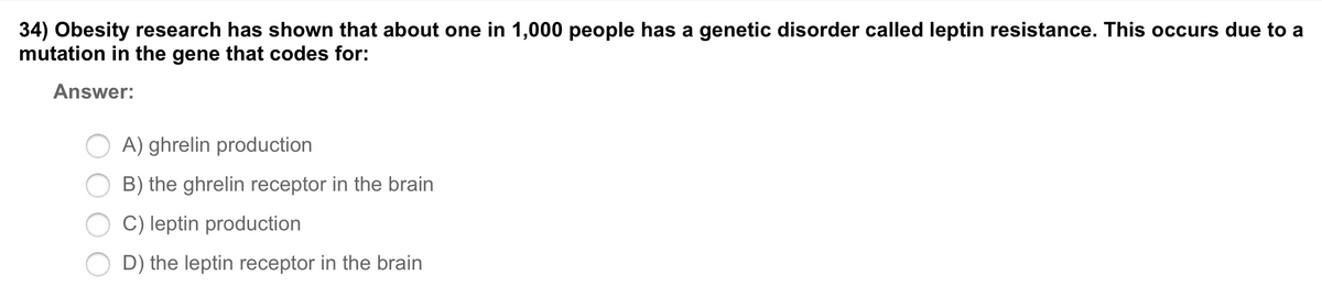 34) Obesity research has shown that about one in 1,000 people has a genetic disorder called leptin resistance. This occurs due to a
mutation in the gene that codes for:
Answer:
A) ghrelin production
B) the ghrelin receptor in the brain
C) leptin production
D) the leptin receptor in the brain
