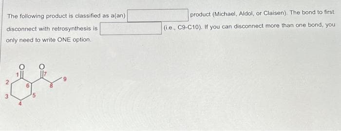 The following product is classified as a(an)
disconnect with retrosynthesis is
only need to write ONE option.
th
3
product (Michael, Aldol, or Claisen). The bond to first
(i.e., C9-C10). If you can disconnect more than one bond, you