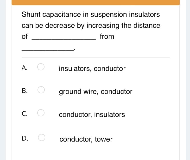 Shunt capacitance in suspension insulators
can be decrease by increasing the distance
of
from
А.
insulators, conductor
В.
ground wire, conductor
С.
conductor, insulators
D.
conductor, tower
