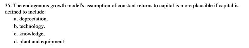 35. The endogenous growth model's assumption of constant returns to capital is more plausible if capital is
defined to include:
a. depreciation.
b. technology.
c. knowledge.
d. plant and equipment.
