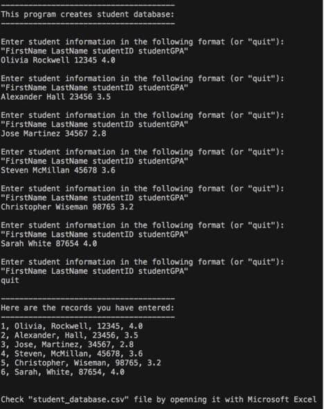 This program creates student database:
Enter student information in the following format (or "quit"):
"FirstName LastName studentID studentGPA"
Olivia Rockwell 12345 4.0
Enter student information in the following format (or "quit"):
"FirstName LastName studentID studentGPA"
Alexander Hall 23456 3.5
Enter student information in the following format (or "quit"):
"FirstName LastName studentID studentGPA"
Jose Martinez 34567 2.8
Enter student information in the following format (or "quit"):
"FirstName LastName studentID studentGPA"
Steven McMillan 45678 3.6
Enter student information in the following format (or "quit"):
"FirstName LastName studentID studentGPA"
Christopher Wiseman 98765 3.2
Enter student information in the following format (or "quit"):
"FirstName LastName studentID studentGPA"
Sarah White 87654 4.0
Enter student information in the following format (or "quit"):
"FirstName LastName studentID studentGPA"
quit
Here are the records you have entered:
1, Olivia, Rockwell, 12345, 4.0
2, Alexander, Hall, 23456, 3.5
3, Jose, Martinez, 34567, 2.8
4, Steven, McMillan, 45678, 3.6
5, Christopher, Wiseman, 98765, 3.2
6, Sarah, White, 87654, 4.0
Check "student_database.csv" file by openning it with Microsoft Excel
