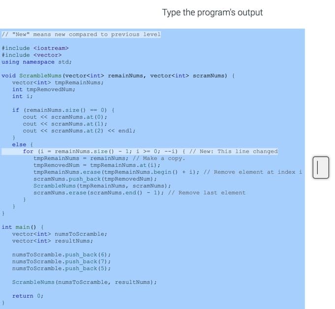 Type the program's output
// "New" means new compared to previous level
#include <iostream>
#include <vector>
using namespace std;
void ScrambleNums (vector<int> remainNums, vector<int> scramNums) {
vector<int> tmpRemainNums;
int tmpRemovedNum;
int i;
if (remainNums.size () == 0){
cout << scramNums.at (0);
cout << scramNums.at (1);
cout << scramNums.at (2) << endl;
else (
- 1; i >= 0; --i) (// New: This line changed
for (i = remainNums.size ()
tmpRemainNums = remainNums; // Make a copy.
tmpRemovedNum = tmpRemainNums.at (i) ;
tmpRemainNums.erase (tmpRemainNums.begin () + i); // Remove element at index i
scramNums.push_back (tmpRemovedNum) ;
ScrambleNums (tmpRemainNums, scramNums);
scramNums.erase (scramNums.end () - 1); // Remove last element
int main () (
vector<int> numsToScramble;
vector<int> resultNums;
numsToScramble.push_back (6);
numsToScramble.push_back (7);
numsToScramble.push_back (5);
ScrambleNums (numsToScramble, resultNums);
return 0;
