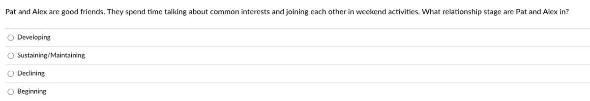 **Question:**

Pat and Alex are good friends. They spend time talking about common interests and joining each other in weekend activities. What relationship stage are Pat and Alex in?

**Options:**

- Developing
- Sustaining/Maintaining
- Declining
- Beginning