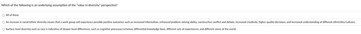 Which of the following is an underlying assumption of the "value in diversity" perspective?
O All of these
O An increase in racial/ethnic diversity means that a work group will experience possible positive outcomes such as increased information, enhanced problem-solving ability, constructive conflict and debate, increased creativity, higher-quality decisions, and increased understanding of different ethnicities/cultures.
O Surface-level diversity such as race is indicative of deeper-level differences, such as cognitive processes/schemas, differential knowledge base, different sets of experiences, and different views of the world.
