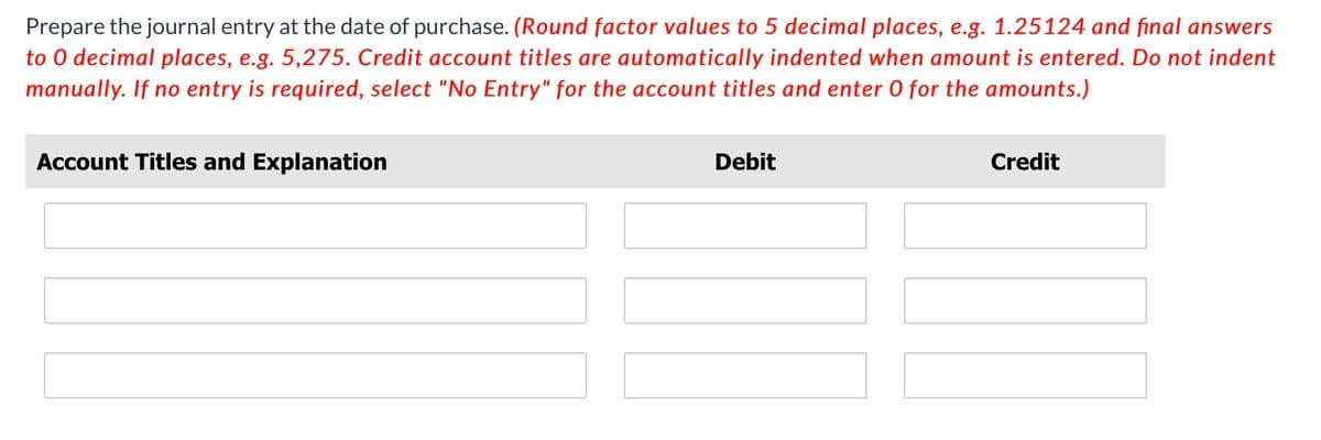 Prepare the journal entry at the date of purchase. (Round factor values to 5 decimal places, e.g. 1.25124 and final answers
to 0 decimal places, e.g. 5,275. Credit account titles are automatically indented when amount is entered. Do not indent
manually. If no entry is required, select "No Entry" for the account titles and enter 0 for the amounts.)
Account Titles and Explanation
Debit
Credit
